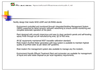 Facility design that meets WHO cGMP and UK-MHRA stands
Environment controlled and monitored through integrated Building Management System
(IBMS) supported by latest dynamic software networking to ensure central monitoring and
complete automatic operation of the plant.
Plant designed with smooth impervious and easy to clean sandwich panels and self-leveling
epoxy finish through out all manufacturing area, QC & PDD area.
All QC equipments maintained NIST traceable calibration standard.
Most modern Purified Water generation with loop system is available to maintain highest
quality of purified water as per latest USP guideline.
Most modern fire management system also available to manage any fire incident .
Environment friendly Effluent Treatment Plant and incinerator are available for management
of liquid and solid waste disposal as per local regulatory requirements.
 