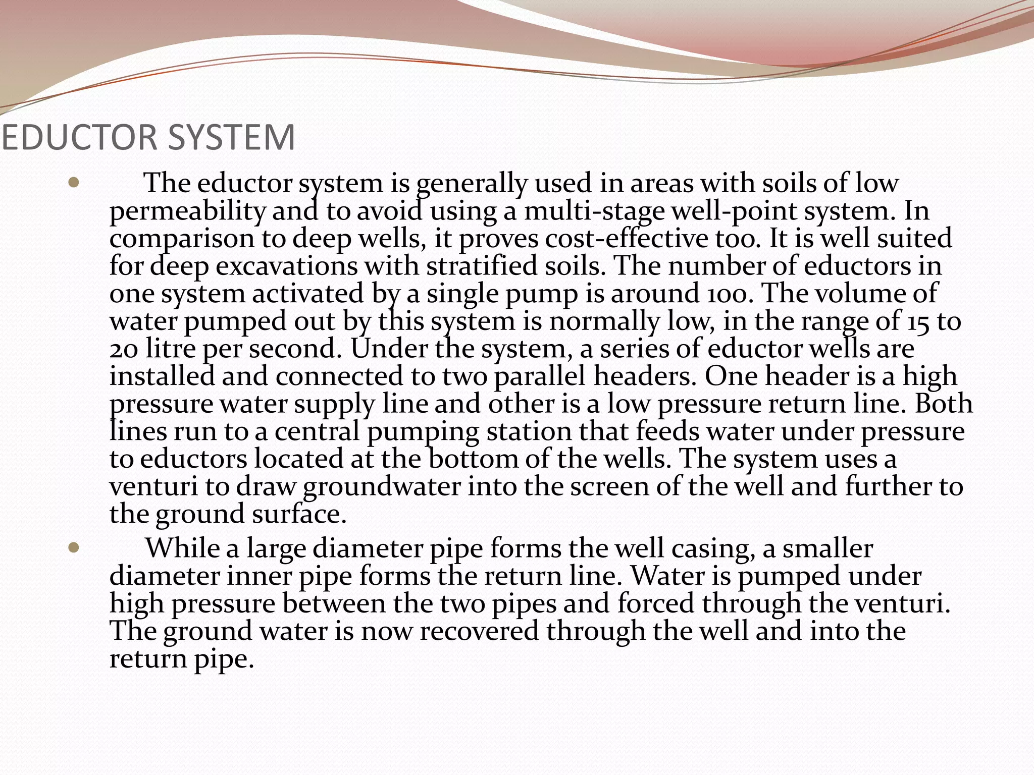 EDUCTOR SYSTEM
       The eductor system is generally used in areas with soils of low
     permeability and to avoid using a multi-stage well-point system. In
     comparison to deep wells, it proves cost-effective too. It is well suited
     for deep excavations with stratified soils. The number of eductors in
     one system activated by a single pump is around 100. The volume of
     water pumped out by this system is normally low, in the range of 15 to
     20 litre per second. Under the system, a series of eductor wells are
     installed and connected to two parallel headers. One header is a high
     pressure water supply line and other is a low pressure return line. Both
     lines run to a central pumping station that feeds water under pressure
     to eductors located at the bottom of the wells. The system uses a
     venturi to draw groundwater into the screen of the well and further to
     the ground surface.
       While a large diameter pipe forms the well casing, a smaller
     diameter inner pipe forms the return line. Water is pumped under
     high pressure between the two pipes and forced through the venturi.
     The ground water is now recovered through the well and into the
     return pipe.
 