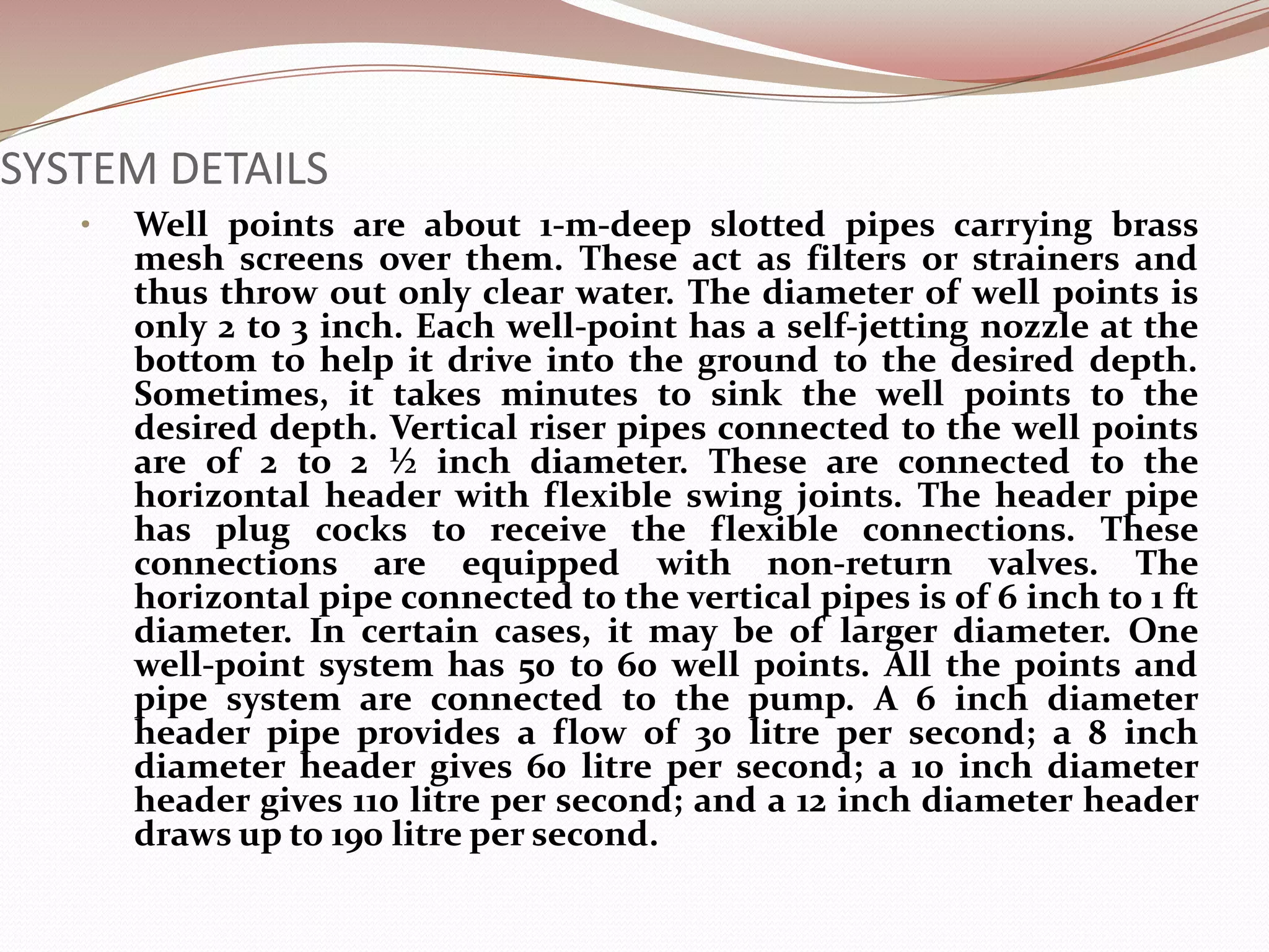 SYSTEM DETAILS
   •   Well points are about 1-m-deep slotted pipes carrying brass
       mesh screens over them. These act as filters or strainers and
       thus throw out only clear water. The diameter of well points is
       only 2 to 3 inch. Each well-point has a self-jetting nozzle at the
       bottom to help it drive into the ground to the desired depth.
       Sometimes, it takes minutes to sink the well points to the
       desired depth. Vertical riser pipes connected to the well points
       are of 2 to 2 ½ inch diameter. These are connected to the
       horizontal header with flexible swing joints. The header pipe
       has plug cocks to receive the flexible connections. These
       connections are equipped with non-return valves. The
       horizontal pipe connected to the vertical pipes is of 6 inch to 1 ft
       diameter. In certain cases, it may be of larger diameter. One
       well-point system has 50 to 60 well points. All the points and
       pipe system are connected to the pump. A 6 inch diameter
       header pipe provides a flow of 30 litre per second; a 8 inch
       diameter header gives 60 litre per second; a 10 inch diameter
       header gives 110 litre per second; and a 12 inch diameter header
       draws up to 190 litre per second.
 
