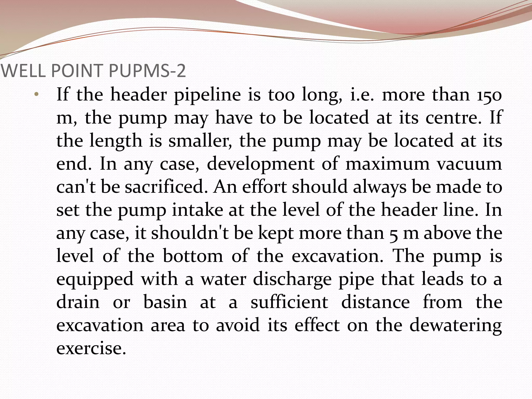 WELL POINT PUPMS-2
   • If the header pipeline is too long, i.e. more than 150
     m, the pump may have to be located at its centre. If
     the length is smaller, the pump may be located at its
     end. In any case, development of maximum vacuum
     can't be sacrificed. An effort should always be made to
     set the pump intake at the level of the header line. In
     any case, it shouldn't be kept more than 5 m above the
     level of the bottom of the excavation. The pump is
     equipped with a water discharge pipe that leads to a
     drain or basin at a sufficient distance from the
     excavation area to avoid its effect on the dewatering
     exercise.
 