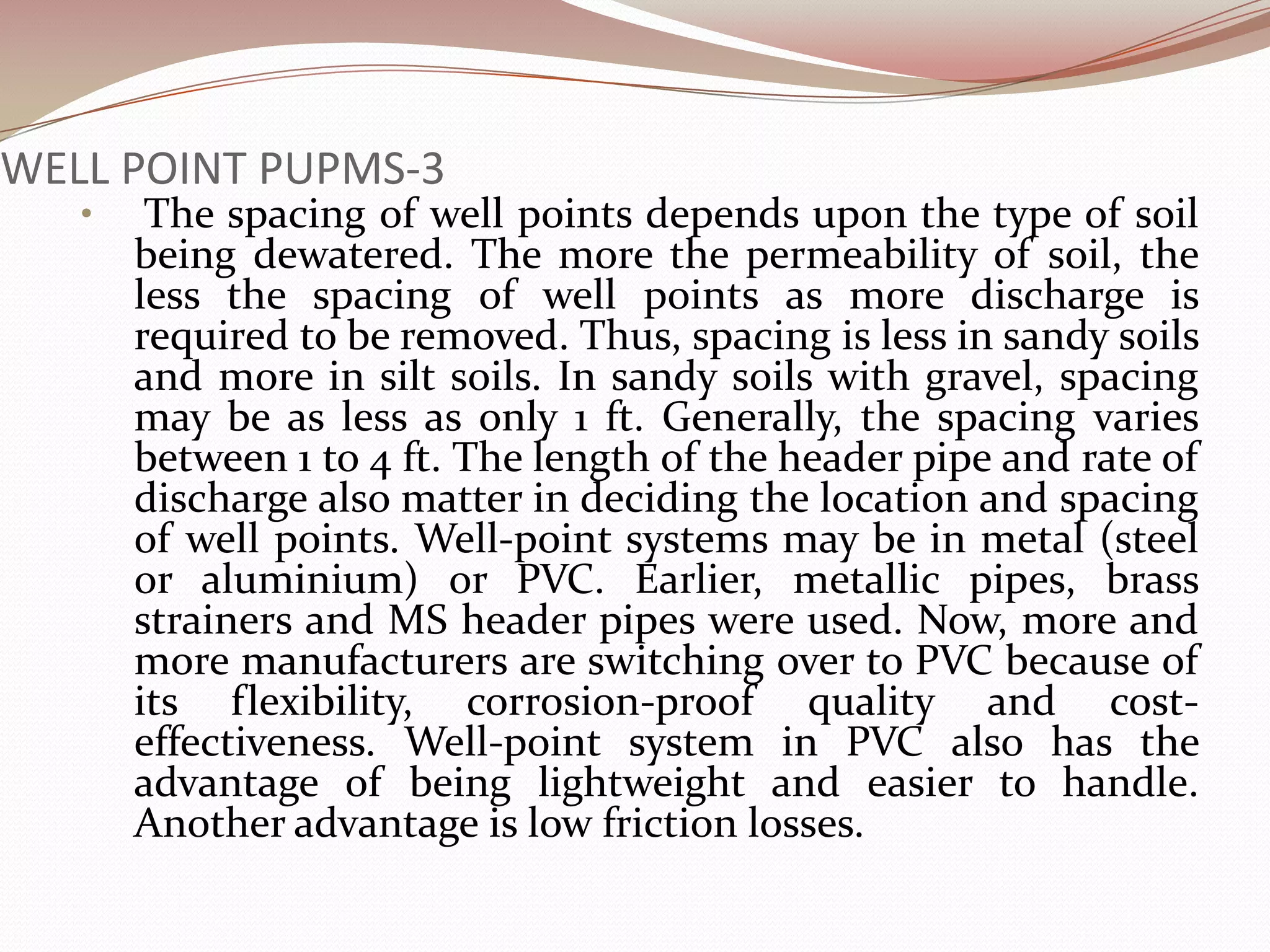 WELL POINT PUPMS-3
   •    The spacing of well points depends upon the type of soil
       being dewatered. The more the permeability of soil, the
       less the spacing of well points as more discharge is
       required to be removed. Thus, spacing is less in sandy soils
       and more in silt soils. In sandy soils with gravel, spacing
       may be as less as only 1 ft. Generally, the spacing varies
       between 1 to 4 ft. The length of the header pipe and rate of
       discharge also matter in deciding the location and spacing
       of well points. Well-point systems may be in metal (steel
       or aluminium) or PVC. Earlier, metallic pipes, brass
       strainers and MS header pipes were used. Now, more and
       more manufacturers are switching over to PVC because of
       its flexibility, corrosion-proof quality and cost-
       effectiveness. Well-point system in PVC also has the
       advantage of being lightweight and easier to handle.
       Another advantage is low friction losses.
 