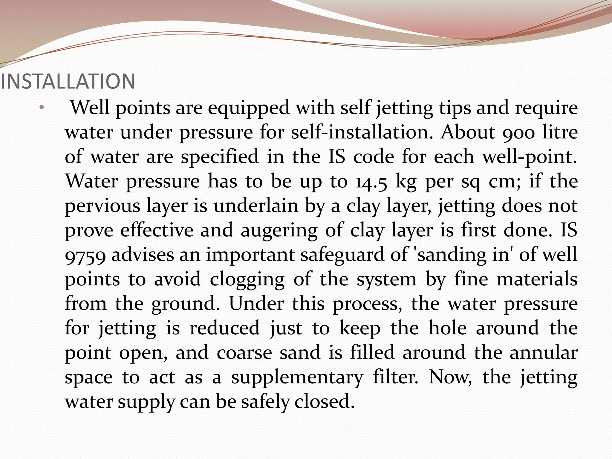 INSTALLATION
   •    Well points are equipped with self jetting tips and require
       water under pressure for self-installation. About 900 litre
       of water are specified in the IS code for each well-point.
       Water pressure has to be up to 14.5 kg per sq cm; if the
       pervious layer is underlain by a clay layer, jetting does not
       prove effective and augering of clay layer is first done. IS
       9759 advises an important safeguard of 'sanding in' of well
       points to avoid clogging of the system by fine materials
       from the ground. Under this process, the water pressure
       for jetting is reduced just to keep the hole around the
       point open, and coarse sand is filled around the annular
       space to act as a supplementary filter. Now, the jetting
       water supply can be safely closed.
 