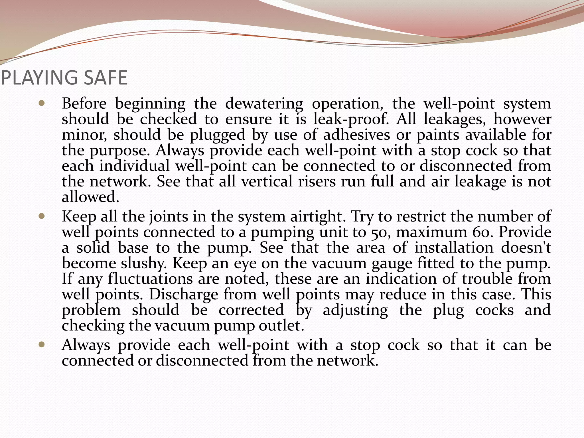 PLAYING SAFE
    Before beginning the dewatering operation, the well-point system
     should be checked to ensure it is leak-proof. All leakages, however
     minor, should be plugged by use of adhesives or paints available for
     the purpose. Always provide each well-point with a stop cock so that
     each individual well-point can be connected to or disconnected from
     the network. See that all vertical risers run full and air leakage is not
     allowed.
    Keep all the joints in the system airtight. Try to restrict the number of
     well points connected to a pumping unit to 50, maximum 60. Provide
     a solid base to the pump. See that the area of installation doesn't
     become slushy. Keep an eye on the vacuum gauge fitted to the pump.
     If any fluctuations are noted, these are an indication of trouble from
     well points. Discharge from well points may reduce in this case. This
     problem should be corrected by adjusting the plug cocks and
     checking the vacuum pump outlet.
    Always provide each well-point with a stop cock so that it can be
     connected or disconnected from the network.
 