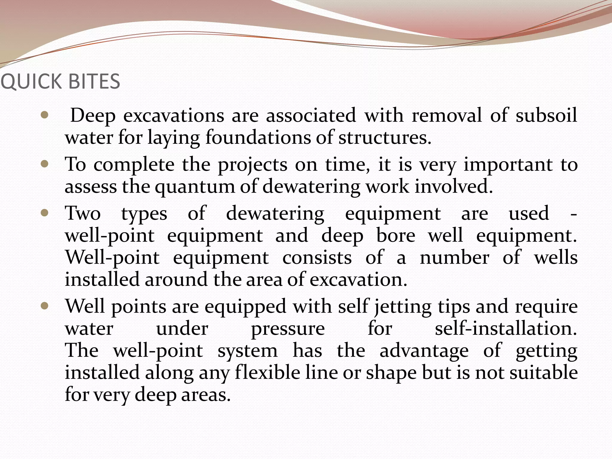 QUICK BITES
     Deep excavations are associated with removal of subsoil
     water for laying foundations of structures.
    To complete the projects on time, it is very important to
     assess the quantum of dewatering work involved.
    Two types of dewatering equipment are used -
     well-point equipment and deep bore well equipment.
     Well-point equipment consists of a number of wells
     installed around the area of excavation.
    Well points are equipped with self jetting tips and require
     water      under      pressure       for    self-installation.
     The well-point system has the advantage of getting
     installed along any flexible line or shape but is not suitable
     for very deep areas.
 