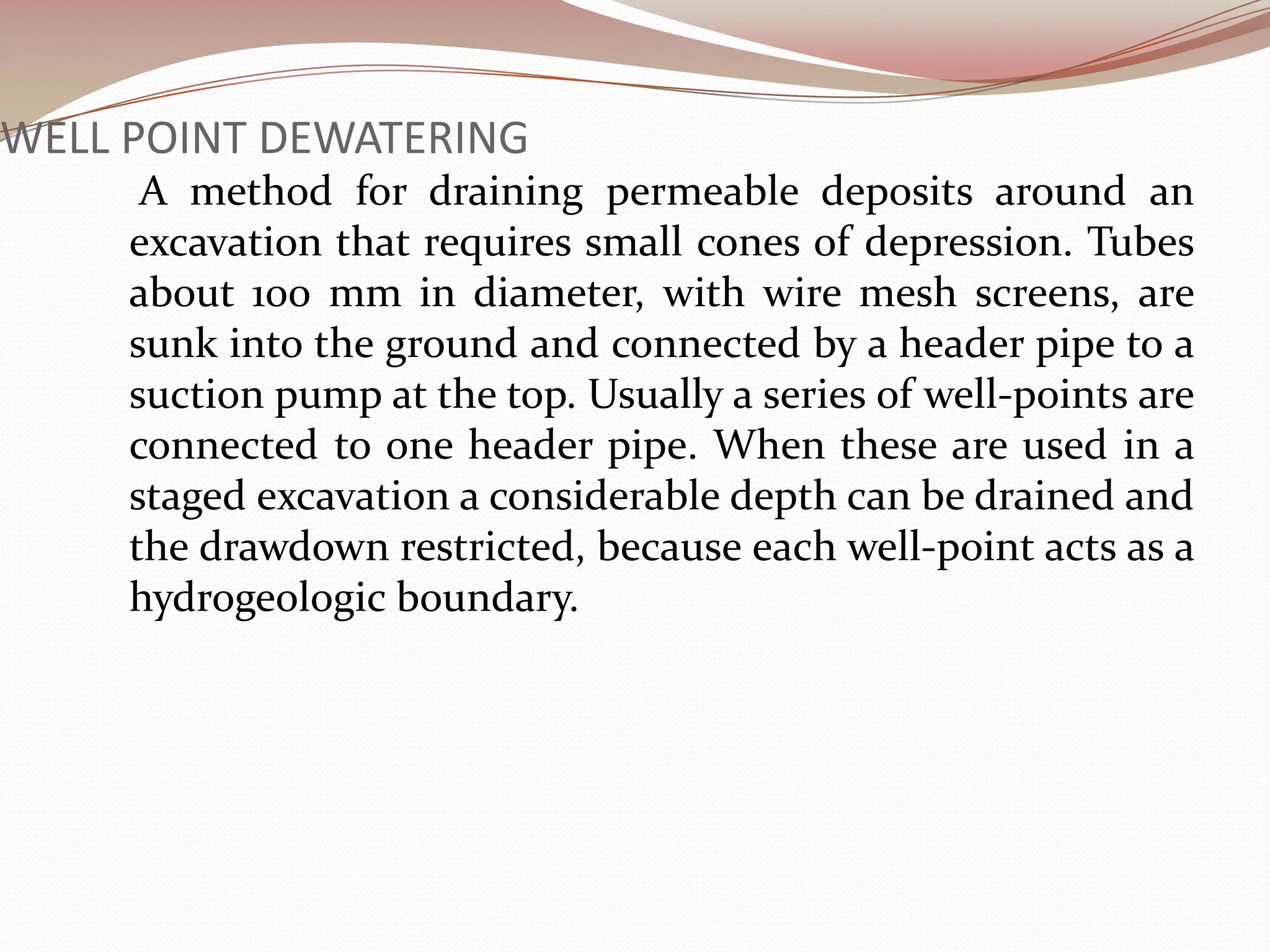 WELL POINT DEWATERING
      A method for draining permeable deposits around an
     excavation that requires small cones of depression. Tubes
     about 100 mm in diameter, with wire mesh screens, are
     sunk into the ground and connected by a header pipe to a
     suction pump at the top. Usually a series of well-points are
     connected to one header pipe. When these are used in a
     staged excavation a considerable depth can be drained and
     the drawdown restricted, because each well-point acts as a
     hydrogeologic boundary.
 