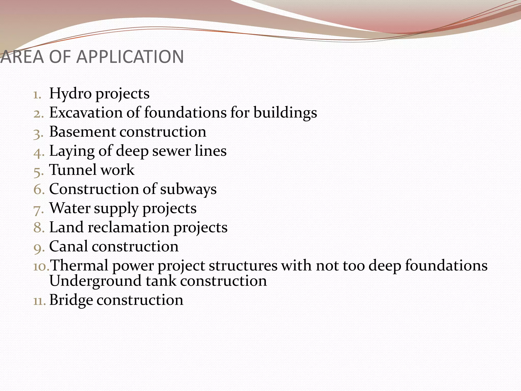 AREA OF APPLICATION
   1. Hydro projects
   2. Excavation of foundations for buildings
   3. Basement construction
   4. Laying of deep sewer lines
   5. Tunnel work
   6. Construction of subways
   7. Water supply projects
   8. Land reclamation projects
   9. Canal construction
   10.Thermal power project structures with not too deep foundations
       Underground tank construction
   11. Bridge construction
 