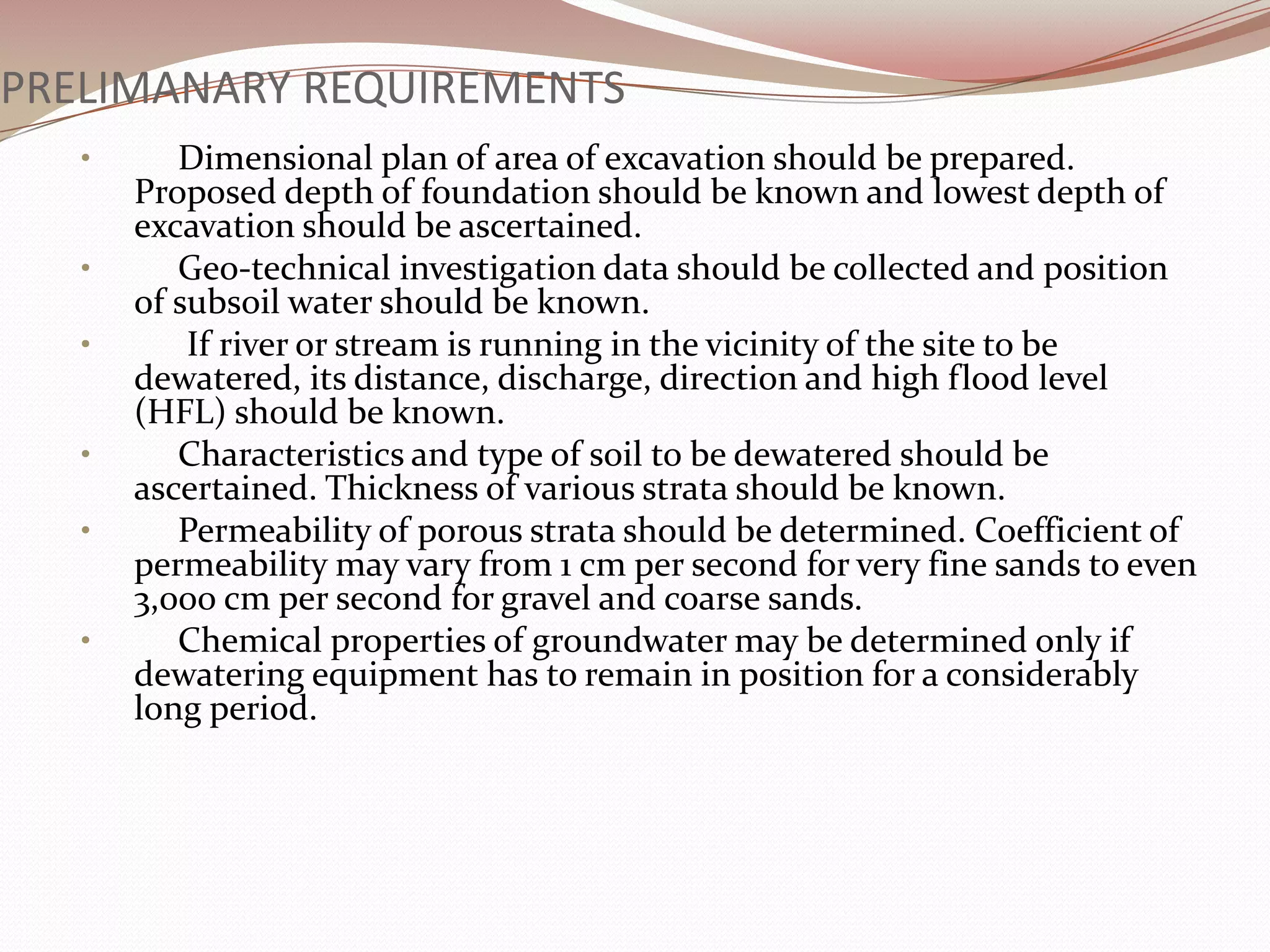 PRELIMANARY REQUIREMENTS
   •      Dimensional plan of area of excavation should be prepared.
       Proposed depth of foundation should be known and lowest depth of
       excavation should be ascertained.
   •      Geo-technical investigation data should be collected and position
       of subsoil water should be known.
   •       If river or stream is running in the vicinity of the site to be
       dewatered, its distance, discharge, direction and high flood level
       (HFL) should be known.
   •      Characteristics and type of soil to be dewatered should be
       ascertained. Thickness of various strata should be known.
   •      Permeability of porous strata should be determined. Coefficient of
       permeability may vary from 1 cm per second for very fine sands to even
       3,000 cm per second for gravel and coarse sands.
   •      Chemical properties of groundwater may be determined only if
       dewatering equipment has to remain in position for a considerably
       long period.
 