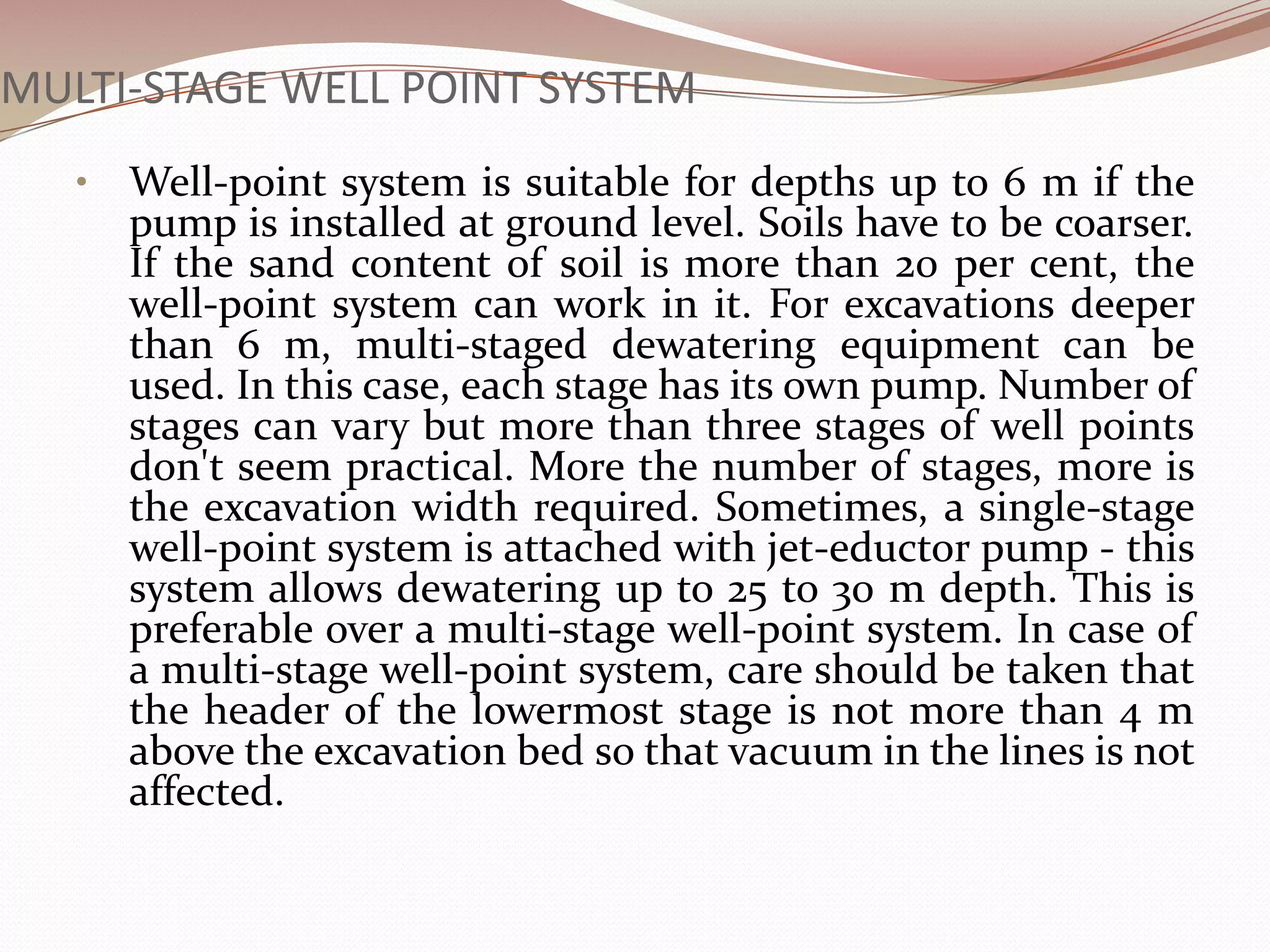MULTI-STAGE WELL POINT SYSTEM
   •   Well-point system is suitable for depths up to 6 m if the
       pump is installed at ground level. Soils have to be coarser.
       If the sand content of soil is more than 20 per cent, the
       well-point system can work in it. For excavations deeper
       than 6 m, multi-staged dewatering equipment can be
       used. In this case, each stage has its own pump. Number of
       stages can vary but more than three stages of well points
       don't seem practical. More the number of stages, more is
       the excavation width required. Sometimes, a single-stage
       well-point system is attached with jet-eductor pump - this
       system allows dewatering up to 25 to 30 m depth. This is
       preferable over a multi-stage well-point system. In case of
       a multi-stage well-point system, care should be taken that
       the header of the lowermost stage is not more than 4 m
       above the excavation bed so that vacuum in the lines is not
       affected.
 