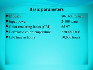 Basic parameters
Efficacy 80-160 lm/watt
Input power 2-100 watts
Color rendering index (CRI) 65-97
Correlated color temperature 2700-8000 k
Life time in hours 50,000 hours
 