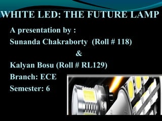 WHITE LED: THE FUTURE LAMP
A presentation by :
Sunanda Chakraborty (Roll # 118)
&
Kalyan Bosu (Roll # RL129)
Branch: ECE
Semester: 6
 