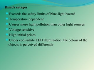 Disadvantages
Exceeds the safety limits of blue-light hazard
Temperature dependent
Causes more light pollution than other light sources
Voltage sensitive
High initial prices
Under cool-white LED illumination, the colour of the
objects is perceived differently
 