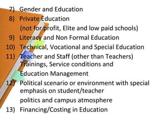 7)  Gender and Education 8)  Private Education  (not for profit, Elite and low paid schools) 9)  Literacy and Non Formal Education 10)  Technical, Vocational and Special Education 11)  Teacher and Staff (other than Teachers)    Trainings, Service conditions and Education Management 12)  Political scenario or environment with special  emphasis on student/teacher politics and campus atmosphere 13)  Financing/Costing in Education 