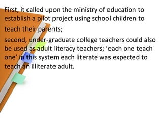 First, it called upon the ministry of education to establish a pilot project using school children to teach their parents; second, under-graduate college teachers could also be used as adult literacy teachers; ‘each one teach one’ in this system each literate was expected to teach an illiterate adult. 