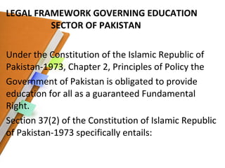 LEGAL FRAMEWORK GOVERNING EDUCATION  SECTOR OF PAKISTAN Under the Constitution of the Islamic Republic of Pakistan-1973, Chapter 2, Principles of Policy the Government of Pakistan is obligated to provide education for all as a guaranteed Fundamental Right. Section 37(2) of the Constitution of Islamic Republic of Pakistan-1973 specifically entails: 