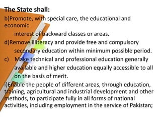 The State shall: Promote, with special care, the educational and economic interest of backward classes or areas. Remove illiteracy and provide free and compulsory  secondary education within minimum possible period. c)  Make technical and professional education generally available and higher education equally accessible to all  on the basis of merit. Enable the people of different areas, through education, training, agricultural and industrial development and other methods, to participate fully in all forms of national activities, including employment in the service of Pakistan; 