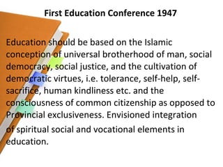 First Education Conference 1947 Education should be based on the Islamic conception of universal brotherhood of man, social democracy, social justice, and the cultivation of democratic virtues, i.e. tolerance, self-help, self-sacrifice, human kindliness etc. and the consciousness of common citizenship as opposed to Provincial exclusiveness. Envisioned integration of spiritual social and vocational elements in education. 