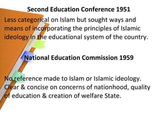 Second Education Conference 1951 Less categorical on Islam but sought ways and means of incorporating the principles of Islamic ideology in the educational system of the country. National Education Commission 1959 No reference made to Islam or Islamic ideology. Clear & concise on concerns of nationhood, quality of education & creation of welfare State. 