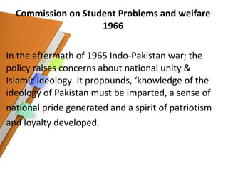 Commission on Student Problems and welfare 1966 In the aftermath of 1965 Indo-Pakistan war; the policy raises concerns about national unity & Islamic ideology. It propounds, ‘knowledge of the ideology of Pakistan must be imparted, a sense of national pride generated and a spirit of patriotism and loyalty developed. 