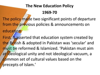 The New Education Policy 1969-70 The policy made two significant points of departure from the previous policies & announcements on education. First, it asserted that education system created by the British & adopted in Pakistan was ‘secular’ and must be reformed & Islamized. ‘Pakistan must aim at ideological unity and not ideological vacuum, a common set of cultural values based on the precepts of Islam.’ 