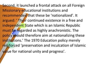 Second, it launched a frontal attack on all Foreign Missionary educational institutions and recommended that these be ‘nationalized’. It argued: ‘ Their continued existence in a free and independent State which is an Islamic Republic must be regarded as highly anachronistic. The policy should therefore aim at nationalizing these institutions.’ The 1970 Education policy merely reinforced ‘preservation and inculcation of Islamic value for national unity and progress’. 