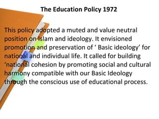 The Education Policy 1972 This policy adopted a muted and value neutral position on Islam and ideology. It envisioned promotion and preservation of ‘ Basic ideology’ for national and individual life. It called for building ‘national cohesion by promoting social and cultural harmony compatible with our Basic Ideology through the conscious use of educational process. 