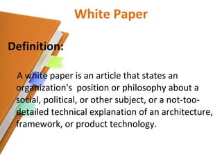 White Paper Definition: A white paper is an article that states an organization's  position or philosophy about a social, political, or other subject, or a not-too-detailed technical explanation of an architecture, framework, or product technology.  