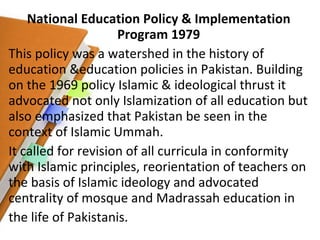 National Education Policy & Implementation Program 1979 This policy was a watershed in the history of education &education policies in Pakistan. Building on the 1969 policy Islamic & ideological thrust it advocated not only Islamization of all education but also emphasized that Pakistan be seen in the context of Islamic Ummah. It called for revision of all curricula in conformity with Islamic principles, reorientation of teachers on the basis of Islamic ideology and advocated centrality of mosque and Madrassah education in the life of Pakistanis. 