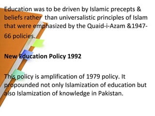 Education was to be driven by Islamic precepts & beliefs rather  than universalistic principles of Islam that were emphasized by the Quaid-i-Azam &1947- 66 policies. New Education Policy 1992 This policy is amplification of 1979 policy. It propounded not only Islamization of education but also Islamization of knowledge in Pakistan. 