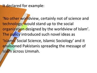 It declared for example:  ‘ No other worldview, certainly not of science and technology, would stand up to the social organization designed by the worldview of Islam’. The policy introduced such novel ideas as ‘ Islamic Social Science, Islamic Sociology’ and it envisioned Pakistanis spreading the message of Islam across Ummah. 