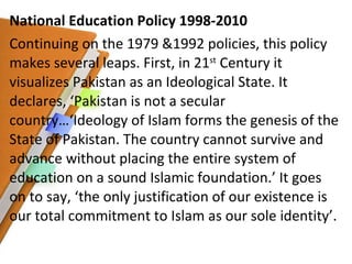 National Education Policy 1998-2010 Continuing on the 1979 &1992 policies, this policy makes several leaps. First, in 21 st  Century it visualizes Pakistan as an Ideological State. It declares, ‘Pakistan is not a secular country…‘Ideology of Islam forms the genesis of the State of Pakistan. The country cannot survive and advance without placing the entire system of education on a sound Islamic foundation.’ It goes on to say, ‘the only justification of our existence is our total commitment to Islam as our sole identity’. 