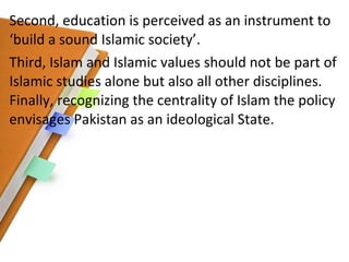 Second, education is perceived as an instrument to ‘build a sound Islamic society’.  Third, Islam and Islamic values should not be part of Islamic studies alone but also all other disciplines. Finally, recognizing the centrality of Islam the policy envisages Pakistan as an ideological State. 
