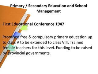 Primary / Secondary Education and School Management First Educational Conference 1947 Promised free & compulsory primary education up to class V to be extended to class VIII. Trained female teachers for this level. Funding to be raised by provincial governments. 