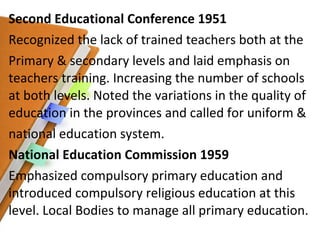 Second Educational Conference 1951 Recognized the lack of trained teachers both at the Primary & secondary levels and laid emphasis on teachers training. Increasing the number of schools at both levels. Noted the variations in the quality of education in the provinces and called for uniform & national education system.  National Education Commission 1959 Emphasized compulsory primary education and introduced compulsory religious education at this level. Local Bodies to manage all primary education.  