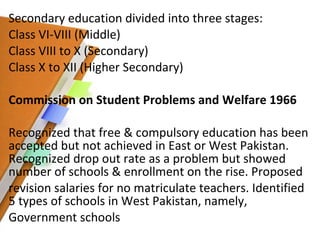 Secondary education divided into three stages:  Class VI-VIII (Middle) Class VIII to X (Secondary)  Class X to XII (Higher Secondary) Commission on Student Problems and Welfare 1966 Recognized that free & compulsory education has been accepted but not achieved in East or West Pakistan. Recognized drop out rate as a problem but showed number of schools & enrollment on the rise. Proposed revision salaries for no matriculate teachers. Identified 5 types of schools in West Pakistan, namely, Government schools 
