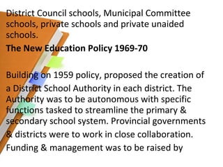 District Council schools, Municipal Committee schools, private schools and private unaided schools. The New Education Policy 1969-70 Building on 1959 policy, proposed the creation of a District School Authority in each district. The Authority was to be autonomous with specific functions tasked to streamline the primary & secondary school system. Provincial governments & districts were to work in close collaboration. Funding & management was to be raised by 