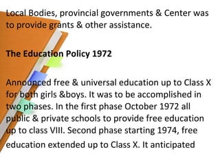 Local Bodies, provincial governments & Center was to provide grants & other assistance. The Education Policy 1972 Announced free & universal education up to Class X for both girls &boys. It was to be accomplished in two phases. In the first phase October 1972 all public & private schools to provide free education up to class VIII. Second phase starting 1974, free education extended up to Class X. It anticipated 