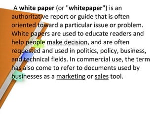 A  white paper  (or " whitepaper ") is an authoritative report or guide that is often oriented toward a particular issue or problem. White papers are used to educate readers and help people  make decision , and are often requested and used in politics, policy, business, and technical fields. In commercial use, the term has also come to refer to documents used by businesses as a  marketing  or  sales  tool. 