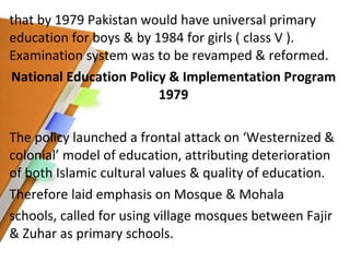 that by 1979 Pakistan would have universal primary education for boys & by 1984 for girls ( class V ). Examination system was to be revamped & reformed. National Education Policy & Implementation Program 1979 The policy launched a frontal attack on ‘Westernized & colonial’ model of education, attributing deterioration of both Islamic cultural values & quality of education. Therefore laid emphasis on Mosque & Mohala schools, called for using village mosques between Fajir & Zuhar as primary schools.   