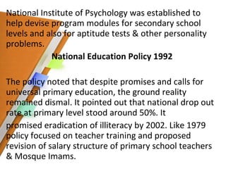 National Institute of Psychology was established to help devise program modules for secondary school levels and also for aptitude tests & other personality problems. National Education Policy 1992 The policy noted that despite promises and calls for universal primary education, the ground reality remained dismal. It pointed out that national drop out rate at primary level stood around 50%. It promised eradication of illiteracy by 2002. Like 1979 policy focused on teacher training and proposed revision of salary structure of primary school teachers & Mosque Imams. 