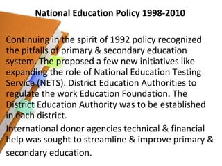 National Education Policy 1998-2010 Continuing in the spirit of 1992 policy recognized the pitfalls of primary & secondary education system. The proposed a few new initiatives like expanding the role of National Education Testing Service (NETS). District Education Authorities to regulate the work Education Foundation. The District Education Authority was to be established in each district.  International donor agencies technical & financial help was sought to streamline & improve primary & secondary education. 