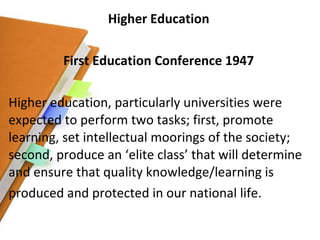 Higher Education First Education Conference 1947 Higher education, particularly universities were expected to perform two tasks; first, promote learning, set intellectual moorings of the society; second, produce an ‘elite class’ that will determine and ensure that quality knowledge/learning is produced and protected in our national life. 