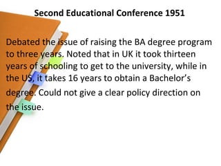 Second Educational Conference 1951 Debated the issue of raising the BA degree program to three years. Noted that in UK it took thirteen years of schooling to get to the university, while in the US, it takes 16 years to obtain a Bachelor’s degree. Could not give a clear policy direction on the issue. 