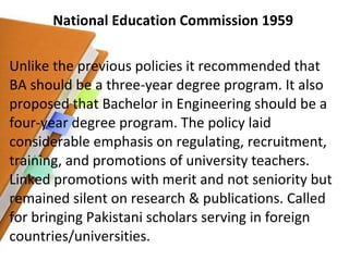 National Education Commission 1959 Unlike the previous policies it recommended that BA should be a three-year degree program. It also proposed that Bachelor in Engineering should be a four-year degree program. The policy laid considerable emphasis on regulating, recruitment, training, and promotions of university teachers. Linked promotions with merit and not seniority but remained silent on research & publications. Called for bringing Pakistani scholars serving in foreign countries/universities. 