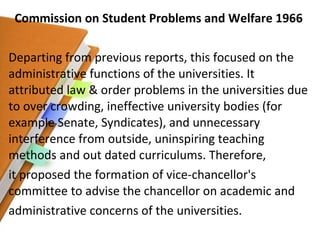 Commission on Student Problems and Welfare 1966 Departing from previous reports, this focused on the administrative functions of the universities. It attributed law & order problems in the universities due to over crowding, ineffective university bodies (for example Senate, Syndicates), and unnecessary interference from outside, uninspiring teaching methods and out dated curriculums. Therefore, it proposed the formation of vice-chancellor's committee to advise the chancellor on academic and administrative concerns of the universities. 
