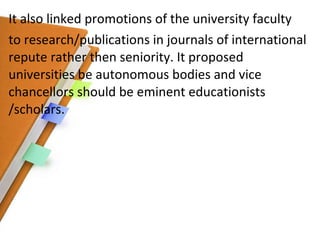 It also linked promotions of the university faculty to research/publications in journals of international repute rather then seniority. It proposed universities be autonomous bodies and vice chancellors should be eminent educationists /scholars. 
