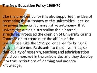 The New Education Policy 1969-70 Like the previous policy this also supported the idea of promoting the autonomy of the universities. It called for giving financial, administrative autonomy  that universities are able streamline their internal structures. Proposed the creation of University Grants Commission to coordinate the affairs of the universities. Like the 1959 policy called for bringing back the ‘talented Pakistanis’ to the universities, so that quality of research, teaching and administration could be improved in the universities and they develop into true institutions of learning and modern knowledge. 