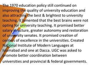 The 1970 education policy still continued on improving the quality of university education and also attracting the best & brightest to university teaching. It lamented that the best brains were not opting for university teaching. It promised better salary structure, greater autonomy and restoration of university senates. It promised creation of centers of excellence in the universities. Created National Institute of Modern Languages at Islamabad and one at Dacca. UGC was asked to promote better coordination between universities and provincial & federal governments. 