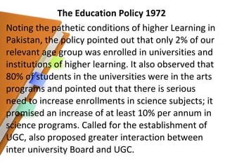 The Education Policy 1972 Noting the pathetic conditions of higher Learning in Pakistan, the policy pointed out that only 2% of our relevant age group was enrolled in universities and institutions of higher learning. It also observed that 80% of students in the universities were in the arts programs and pointed out that there is serious need to increase enrollments in science subjects; it promised an increase of at least 10% per annum in science programs. Called for the establishment of UGC, also proposed greater interaction between inter university Board and UGC. 