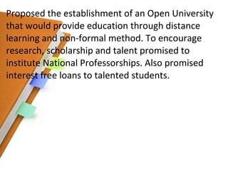Proposed the establishment of an Open University that would provide education   through distance learning and non-formal method. To encourage research, scholarship and talent promised to institute National Professorships. Also promised interest free loans to talented students. 