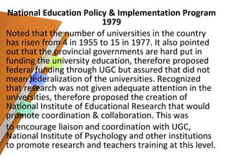 National Education Policy & Implementation Program 1979 Noted that the number of universities in the country has risen from 4 in 1955 to 15 in 1977. It also pointed out that the provincial governments are hard put in funding the university education, therefore proposed federal funding through UGC but assured that did not mean federalization of the universities. Recognized that research was not given adequate attention in the universities, therefore proposed the creation of National Institute of Educational Research that would promote coordination & collaboration. This was to encourage liaison and coordination with UGC, National Institute of Psychology and other institutions to promote research and teachers training at this level. 